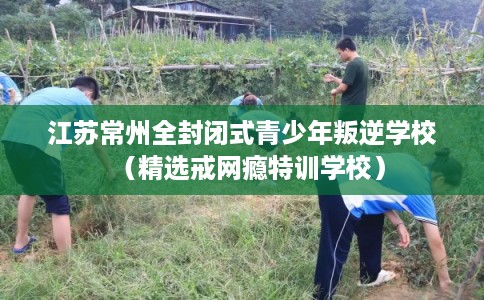 江苏常州全封闭式青少年叛逆学校（精选戒网瘾特训学校）