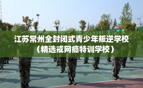 江苏常州全封闭式青少年叛逆学校（精选戒网瘾特训学校）