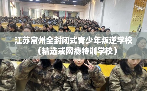 江苏常州全封闭式青少年叛逆学校（精选戒网瘾特训学校）