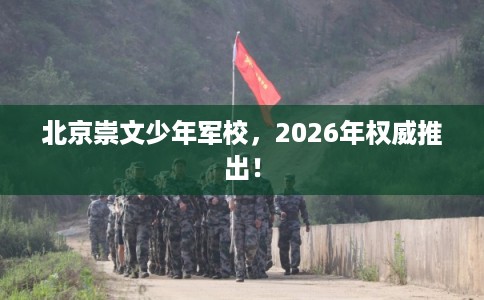 北京崇文少年军校，2026年权威推出！
