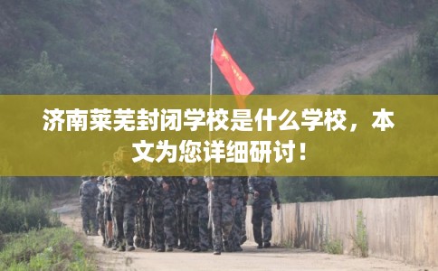 济南莱芜封闭学校是什么学校，本文为您详细研讨！