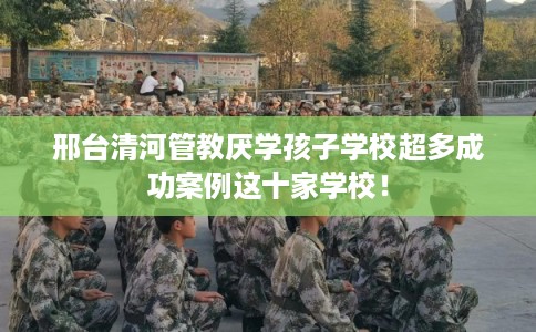 邢台清河管教厌学孩子学校超多成功案例这十家学校！