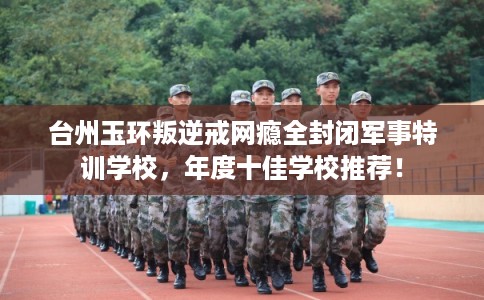 台州玉环叛逆戒网瘾全封闭军事特训学校，年度十佳学校推荐！