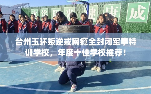 台州玉环叛逆戒网瘾全封闭军事特训学校，年度十佳学校推荐！