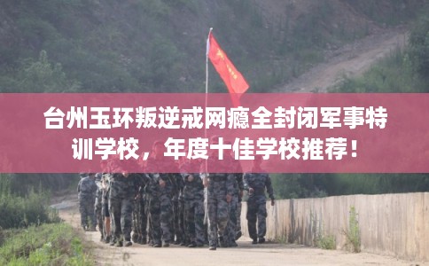 台州玉环叛逆戒网瘾全封闭军事特训学校，年度十佳学校推荐！