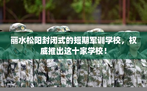 丽水松阳封闭式的短期军训学校，权威推出这十家学校！