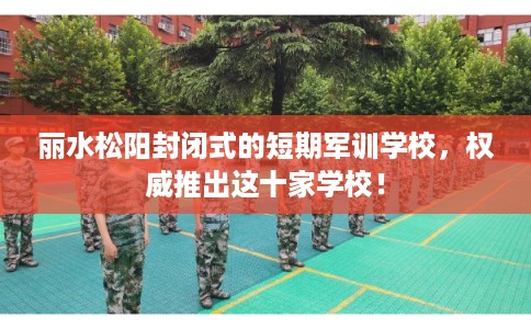 丽水松阳封闭式的短期军训学校，权威推出这十家学校！