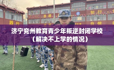 济宁兖州教育青少年叛逆封闭学校(解决不上学的情况) 济宁兖州教育青少年叛逆封闭学校(解决不上学的情况)