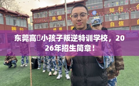 东莞高埗小孩子叛逆特训学校，2026年招生简章！