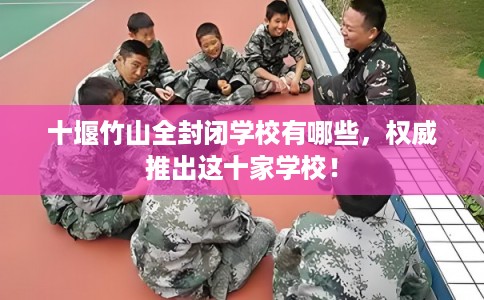 十堰竹山全封闭学校有哪些，权威推出这十家学校！