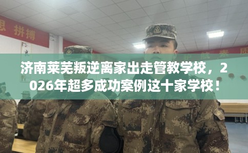 济南莱芜叛逆离家出走管教学校,2026年超多成功案例这十家学校! 济南莱芜叛逆离家出走管教学校,2026年超多成功案例这十家学校!