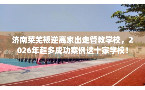 济南莱芜叛逆离家出走管教学校，2026年超多成功案例这十家学校！