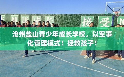 沧州盐山青少年成长学校，以军事化管理模式！拯救孩子！