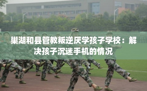 巢湖和县管教叛逆厌学孩子学校：解决孩子沉迷手机的情况