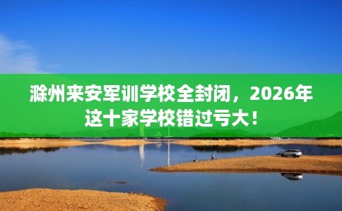 滁州来安军训学校全封闭,2026年这十家学校错过亏大! 滁州来安军训学校全封闭,2026年这十家学校错过亏大!