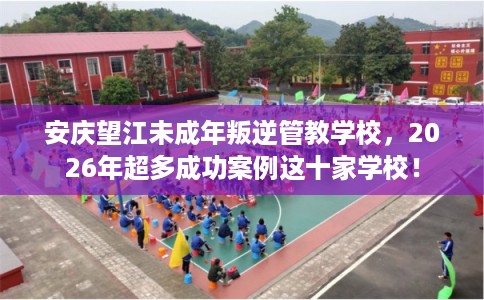 安庆望江未成年叛逆管教学校,2026年超多成功案例这十家学校! 安庆望江未成年叛逆管教学校,2026年超多成功案例这十家学校!