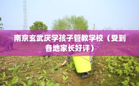南京玄武厌学孩子管教学校（受到各地家长好评）