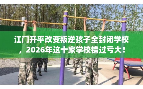 江门开平改变叛逆孩子全封闭学校，2026年这十家学校错过亏大！