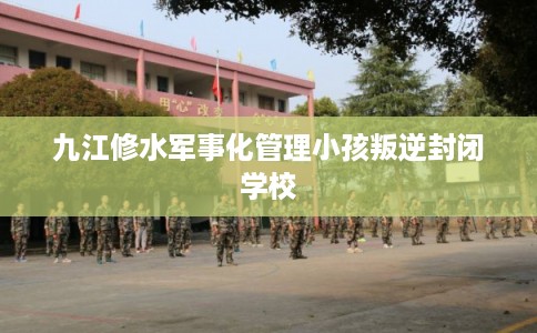 九江修水军事化管理小孩叛逆封闭学校