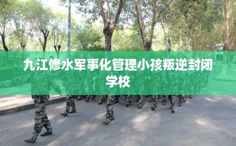 九江修水军事化管理小孩叛逆封闭学校
