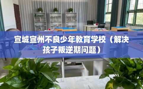 宣城宣州不良少年教育学校（解决孩子叛逆期问题）