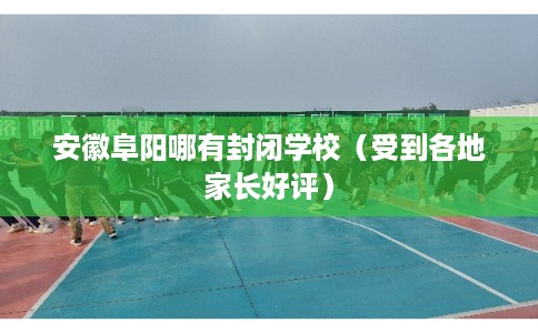 安徽阜阳哪有封闭学校（受到各地家长好评）