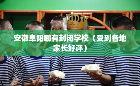 安徽阜阳哪有封闭学校（受到各地家长好评）