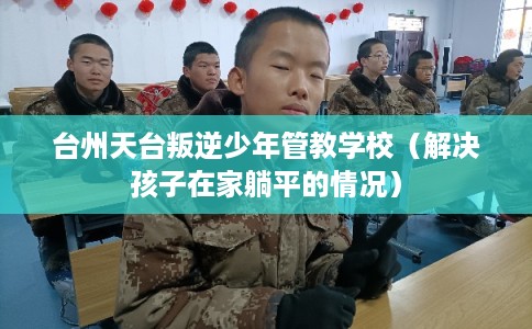 台州天台叛逆少年管教学校（解决孩子在家躺平的情况）