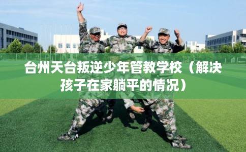 台州天台叛逆少年管教学校（解决孩子在家躺平的情况）