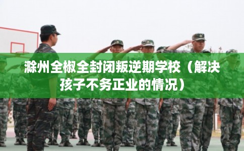 滁州全椒全封闭叛逆期学校（解决孩子不务正业的情况）
