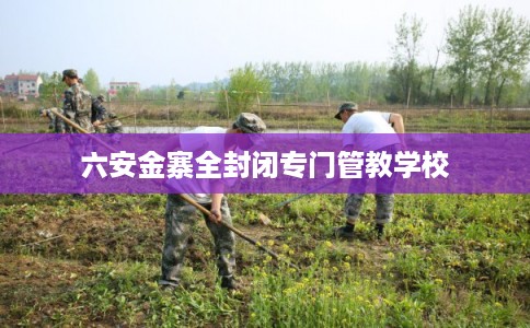 六安金寨全封闭专门管教学校
