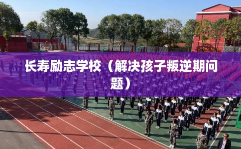 长寿励志学校（解决孩子叛逆期问题）