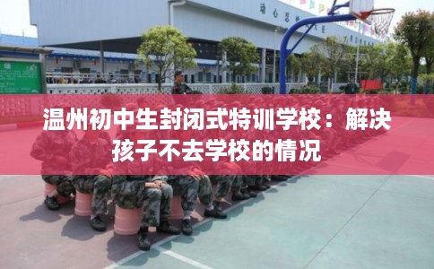 温州初中生封闭式特训学校：解决孩子不去学校的情况