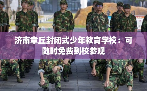 济南章丘封闭式少年教育学校：可随时免费到校参观