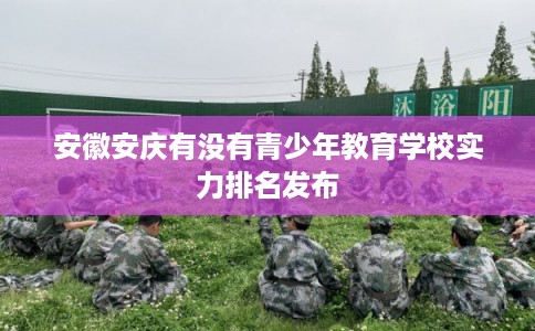 安徽安庆有没有青少年教育学校实力排名发布 安徽安庆有没有青少年教育学校实力排名发布