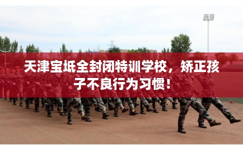 天津宝坻全封闭特训学校，矫正孩子不良行为习惯！