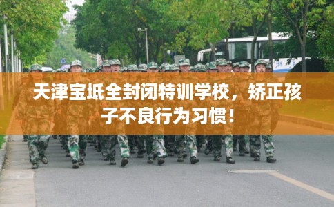 天津宝坻全封闭特训学校，矫正孩子不良行为习惯！