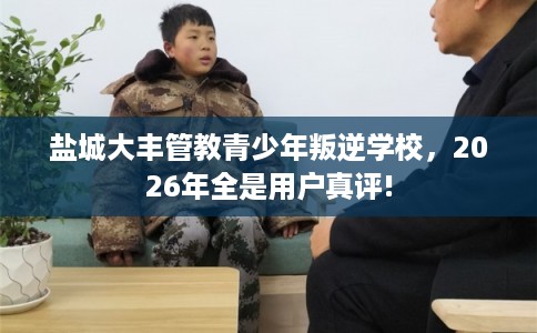 盐城大丰管教青少年叛逆学校,2026年全是用户真评! 盐城大丰管教青少年叛逆学校,2026年全是用户真评!