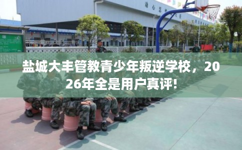 盐城大丰管教青少年叛逆学校,2026年全是用户真评! 盐城大丰管教青少年叛逆学校,2026年全是用户真评!