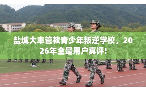 盐城大丰管教青少年叛逆学校,2026年全是用户真评! 盐城大丰管教青少年叛逆学校,2026年全是用户真评!
