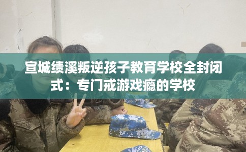 宣城绩溪叛逆孩子教育学校全封闭式：专门戒游戏瘾的学校