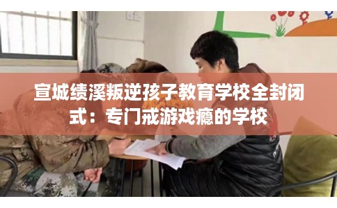 宣城绩溪叛逆孩子教育学校全封闭式：专门戒游戏瘾的学校