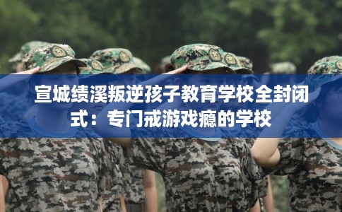 宣城绩溪叛逆孩子教育学校全封闭式：专门戒游戏瘾的学校