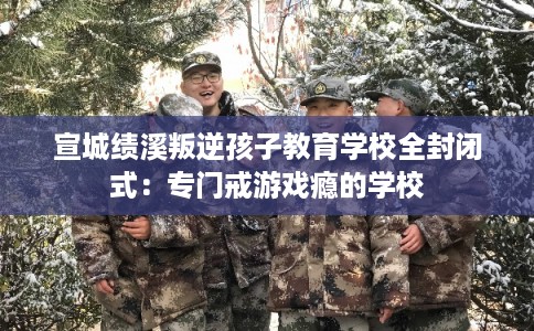 宣城绩溪叛逆孩子教育学校全封闭式：专门戒游戏瘾的学校