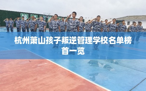 杭州萧山孩子叛逆管理学校名单榜首一览