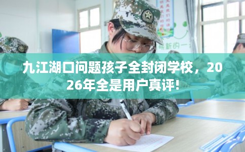 九江湖口问题孩子全封闭学校，2026年全是用户真评!