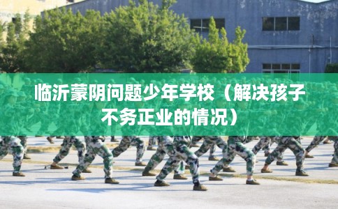 临沂蒙阴问题少年学校（解决孩子不务正业的情况）