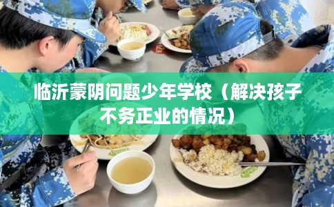临沂蒙阴问题少年学校（解决孩子不务正业的情况）