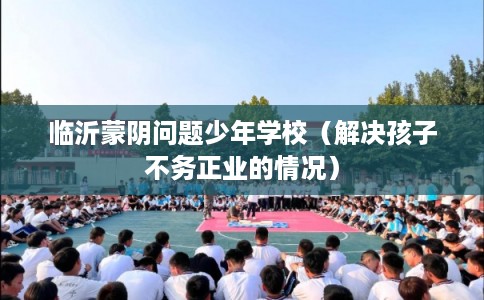 临沂蒙阴问题少年学校（解决孩子不务正业的情况）