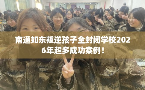 南通如东叛逆孩子全封闭学校2026年超多成功案例！